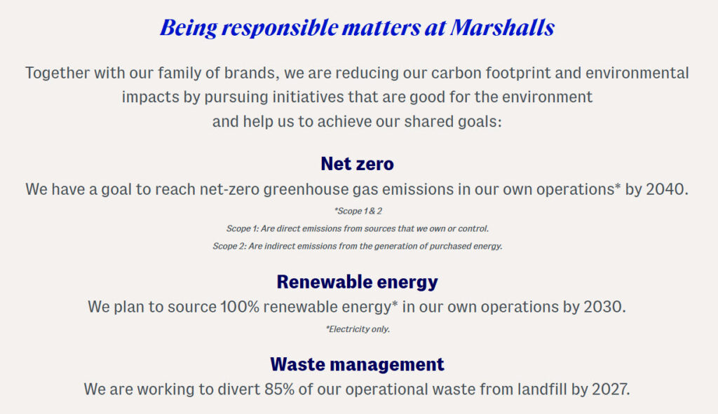 A screengrab from the Marshall's website that says: Being responsible matters at Marshalls Together with our family of brands, we are reducing our carbon footprint and environmental impacts by pursuing initiatives that are good for the environment and help us to achieve our shared goals: Net zero We have a goal to reach net-zero greenhouse gas emissions in our own operations* by 2040. "Scope 1&2 Scope 1: Are direct emissions from sources that we own or control. Scope 2: Are indirect emissions from the generation of purchased energy. Renewable energy We plan to source 100% renewable energy* in our own operations by 2030. 'Electricity only. Waste management We are working to divert 85% of our operational waste from landfill by 2027.