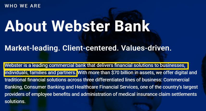 A screengrab from the Webster Bank website that says: WHO WE ARE About Webster Bank Market-leading. Client-centered. Values-driven. Webster is a leading commercial bank that delivers financial solutions to businesses, | individuals, families and partners. With more than $70 billion in assets, we offer digital and traditional financial solutions across three differentiated lines of business: Commercial Banking, Consumer Banking and Healthcare Financial Services, one of the country’s largest providers of employee benefits and administration of medical insurance claim settlements solutions.